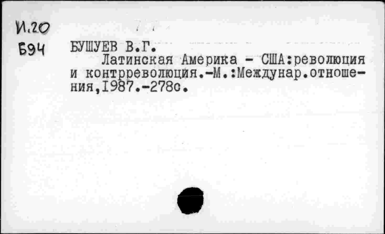 ﻿И<2(?	• •
994 БУШУЕВ В.Г.
Латинская Америка - США:револкшия и контрреволюция.-М.:Междунар.отношения,1987.-278с.